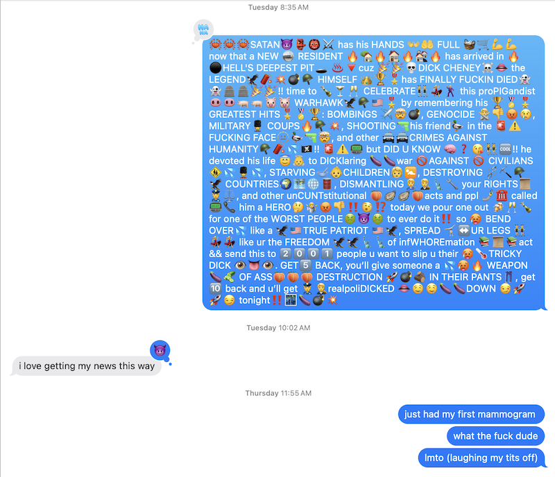 imessage screenshot of me texting "just had my first mammogram", "what the fuck dude", "lmtl (laughing my tits off)" but before that my friend replied "i love getting my news this way" to this dick cheney death copypasta: "🦀🦀🦀SATAN😈👺👹⚔️ has his HANDS 👐🤲 FULL 🧺🛒💪💪 now that a NEW 🪩 RESIDENT 🔥🏡🔥🏠🔥🏘️🔥 has arrived in 🔥⚫HELL'S DEEPEST PIT🕳️ ♨️🔻cuz 🎉🎉💀DICK CHENEY☠️👄 the LEGEND🦅🧨💥💣🪖 HIMSELF 👑🏆🎖️has FINALLY FUCKIN DIED👻👻🪦🪦🎉🎉!! time to 🍾🍸🥂 CELEBRATE👯💃🕺 this proPIGandist🐽🐽🐖🐖🐷🐷 WARHAWK🦅🪖🇺🇸🎖️ by remembering his 🏆🏅🎖️GREATEST HITS🎖️🏅🏆: BOMBINGS ✈️🤯💣, GENOCIDE 🙅👎😡😢, MILITARY💂 COUPS🔥🪖💥, SHOOTING🔫his friend🦆 in the 🚨⚠️ FUCKING FACE🫥🦆🔫🤯, and other 🚔🚔CRIMES AGAINST HUMANITY🪖🧨💦🏴☠️!! 🚨⚠️📟 but DID U KNOW 🧠❓😘👯♀️🆒!! he devoted his life 😇👼 to DICKlaring 🍆🍆war 🚫AGAINST 🚫 CIVILIANS🚸💦💂💦, STARVING🥣👶CHILDREN🧒🚼, DESTROYING ⛓️💥⛏️🪖🦅 COUNTRIES🌍🗺️🌐🛢️, DISMANTLING🧑🔧🧑⚖️🗽🔧 your RIGHTS📜👮⚖️, and other unCUNTstitutional 🍑🦪🦪🍑acts and ppl 🤳☎️ called📟📞 him a HERO🤔🤷😡👎‼️🫨⁉️ today we pour one out 🍻🥂🍾 for one of the WORST PEOPLE🤢👿🤢 to ever do it‼️ so 🥵 BEND OVER💦 like a 🦅🇺🇸TRUE PATRIOT 🇺🇸🦅, SPREAD 🤸↔️UR LEGS 👯💃💃 like ur the FREEDOM 🦅🦅🗽🗽of infWHOREmation 📚📜📚act && send this to 2️⃣0️⃣0️⃣1️⃣ people u want to slip u their 🥵🌡️TRICKY DICK 👁️👅👁️. GET5️⃣ BACK, you’ll give someone a 💦🥵🔥 WEAPON🍆🥒 OF ASS🍑🍑🍑 DESTRUCTION 🚀💣🪵 IN THEIR PANTS👖, get 🔟 back and u’ll get 👮🧑⚖️realpoliDICKED 👄🤤🤤🍆🍆DOWN 😏🚀🚀😏 tonight‼️🌃🍆💣💥"