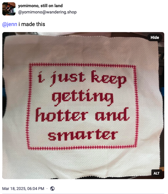 screenshot of a mastodon post from yomimono on wandering.shop that says "@jenn i made this" and there's a photo of a cross stitch that says "i just keep getting hotter and smarter"